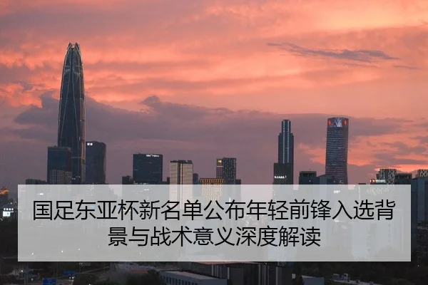 国足东亚杯新名单公布年轻前锋入选背景与战术意义深度解读