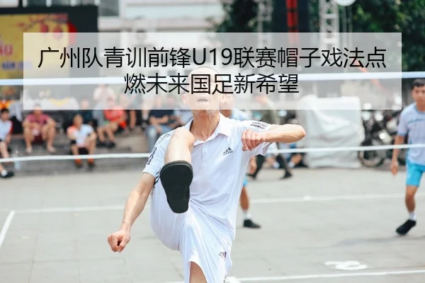 广州队青训前锋U19联赛帽子戏法点燃未来国足新希望