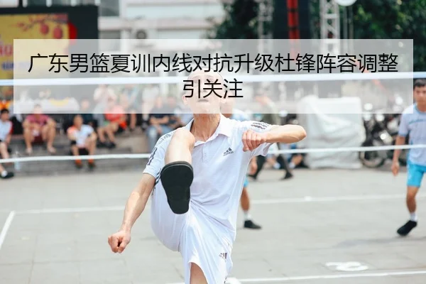 广东男篮夏训内线对抗升级杜锋阵容调整引关注
